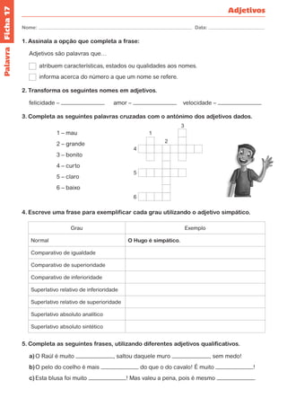 Ficha 17 
Nome: Data: 
Adjetivos 
1. Assinala a opção que completa a frase: 
Adjetivos são palavras que… 
atribuem características, estados ou qualidades aos nomes. 
informa acerca do número a que um nome se refere. 
2. Transforma os seguintes nomes em adjetivos. 
felicidade – amor – velocidade – 
3. Completa as seguintes palavras cruzadas com o antónimo dos adjetivos dados. 
1 – mau 
2 – grande 
3 – bonito 
4 – curto 
5 – claro 
6 – baixo 
4. Escreve uma frase para exemplificar cada grau utilizando o adjetivo simpático. 
Grau Exemplo 
Normal O Hugo é simpático. 
Comparativo de igualdade 
Comparativo de superioridade 
Comparativo de inferioridade 
Superlativo relativo de inferioridade 
Superlativo relativo de superioridade 
Superlativo absoluto analítico 
Superlativo absoluto sintético 
5. Completa as seguintes frases, utilizando diferentes adjetivos qualificativos. 
a) O Raúl é muito , saltou daquele muro , sem medo! 
b) O pelo do coelho é mais do que o do cavalo! É muito ! 
c) Esta blusa foi muito ! Mas valeu a pena, pois é mesmo . 
1 
2 
3 
4 
5 
6 
Palavra 
 