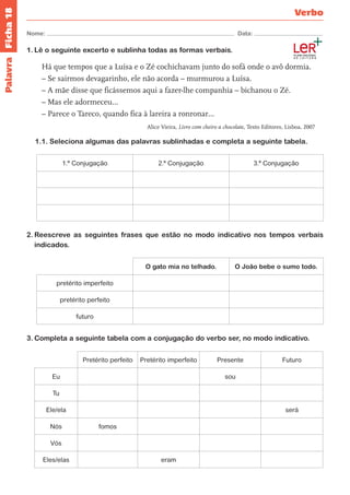Ficha 18 
Nome: Data: 
Verbo 
Palavra 
1. Lê o seguinte excerto e sublinha todas as formas verbais. 
Há que tempos que a Luísa e o Zé cochichavam junto do sofá onde o avô dormia. 
– Se sairmos devagarinho, ele não acorda – murmurou a Luísa. 
– A mãe disse que ficássemos aqui a fazer-lhe companhia – bichanou o Zé. 
– Mas ele adormeceu… 
– Parece o Tareco, quando fica à lareira a ronronar… 
Alice Vieira, Livro com cheiro a chocolate, Texto Editores, Lisboa, 2007 
1.1. Seleciona algumas das palavras sublinhadas e completa a seguinte tabela. 
1.ª Conjugação 2.ª Conjugação 3.ª Conjugação 
2. Reescreve as seguintes frases que estão no modo indicativo nos tempos verbais 
indicados. 
O gato mia no telhado. O João bebe o sumo todo. 
pretérito imperfeito 
pretérito perfeito 
futuro 
3. Completa a seguinte tabela com a conjugação do verbo ser, no modo indicativo. 
Pretérito perfeito Pretérito imperfeito Presente Futuro 
Eu sou 
Tu 
Ele/ela será 
Nós fomos 
Vós 
Eles/elas eram 
 