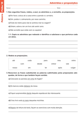 Ficha 19 
Nome: Data: 
Palavra 
Advérbios e preposições 
1. Nas seguintes frases, rodeia, a azul, os advérbios e, a vermelho, as preposições. 
a) Por favor, coloca ali a caixa entre a parede e o armário. 
b) Sim, podes ir, calmamente, por esse caminho. 
c) Foste de metro para não te sentires mal na viagem? 
d) Ontem, estive a ler um livro até sentir sono. 
e) Não acredito que estás sem os sapatos! 
1.1. Copia os advérbios que rodeaste e identifica a subclasse a que pertence cada 
um deles. 
2. Rodeia as preposições. 
até cedo para meu 
com desde 
ler 
entre 
nosso em 
entrar sob 
após vulgar 
3. Reescreve as frases substituindo as palavras sublinhadas pelas preposições ade-quadas, 
de forma a que também façam sentido. 
a) Colocaste as panelas em cima do fogão? 
b) Os bancos estão debaixo da mesa. 
c) Fiquei surpreendida diante daquele espetáculo tão interessante. 
d) O teu livro está no meio daquelas mochilas. 
e) Depois da leitura do texto, façam os exercícios com muita atenção. 
 