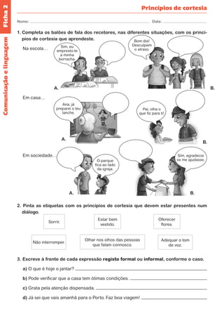 Ficha 2 
Nome: Data: 
Princípios de cortesia 
1. Completa os balões de fala dos recetores, nas diferentes situações, com os princí-pios 
de cortesia que aprendeste. 
Na escola… 
Em casa… 
Em sociedade… 
2. Pinta as etiquetas com os princípios de cortesia que devem estar presentes num 
diálogo. 
Olhar nos olhos das pessoas 
que falam connosco. 
Estar bem 
vestido. 
Oferecer 
flores. 
Adequar o tom 
de voz. 
Não interromper. 
Sorrir. 
3. Escreve à frente de cada expressão registo formal ou informal, conforme o caso. 
a) O que é hoje o jantar? 
b) Pode verificar que a casa tem ótimas condições. 
c) Grata pela atenção dispensada. 
d) Já sei que vais amanhã para o Porto. Faz boa viagem! 
Comunicação e linguagem 
Sim, eu 
empresto-te 
a minha 
borracha. 
Bom dia! 
Desculpem 
o atraso. 
Ana, já 
preparei o teu 
lanche. 
O parque 
fica ao lado 
da igreja. 
Pai, olha o 
que fiz para ti! 
Sim, agradecia 
se me ajudasse. 
A. 
A. 
A. B. 
B. 
B. 
 