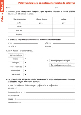 Ficha 20 
Nome: Data: 
Palavras simples e complexas/formação de palavras 
Palavra 
1. Identifica, para cada palavra complexa, qual a palavra simples e o radical que lhe 
deu origem. Observa o exemplo. 
Palavra complexa Palavra simples radical 
portal porta port 
livreiro 
invernal 
fogueira 
2. A partir das seguintes palavras simples forma palavras complexas. 
amor – plástico – 
caderno – canto – 
3. Estabelece a correspondência. 
4. Na formação por derivação de cada palavra que se segue, completa com o processo 
que lhe deu origem. Observa o exemplo. 
anotar <palavra derivada por prefixação >e <sufixação 
chuvada 
inconscientemente 
impossível 
aluado 
desorientado 
Formação por composição 
Formação por derivação 
sacola 
cavalo-marinho 
impróprio 
socioeconómico 
calmamente 
pré-escola 
 