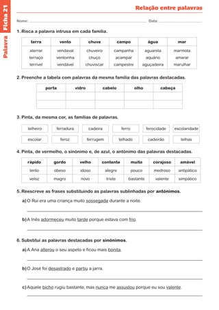 Ficha 21 
Nome: Data: 
Relação entre palavras 
1. Risca a palavra intrusa em cada família. 
terra vento chuva campo água mar 
aterrar 
terraço 
terrível 
vendaval 
ventoinha 
vendável 
chuveiro 
chuço 
chuviscar 
campanha 
acampar 
campestre 
aguarela 
aquário 
aguçadeira 
marmota 
amarar 
marulhar 
2. Preenche a tabela com palavras da mesma família das palavras destacadas. 
porta vidro cabelo olho cabeça 
3. Pinta, da mesma cor, as famílias de palavras. 
telheiro ferradura cadeira ferro ferocidade escolaridade 
escolar feroz ferrugem telhado cadeirão telhas 
4. Pinta, de vermelho, o sinónimo e, de azul, o antónimo das palavras destacadas. 
rápido gordo velho contente muito corajoso amável 
lento obeso idoso alegre pouco medroso antipático 
veloz magro novo triste bastante valente simpático 
5. Reescreve as frases substituindo as palavras sublinhadas por antónimos. 
a) O Rui era uma criança muito sossegada durante a noite. 
b) A Inês adormeceu muito tarde porque estava com frio. 
6. Substitui as palavras destacadas por sinónimos. 
a) A Ana alterou o seu aspeto e ficou mais bonita. 
b) O José foi desastrado e partiu a jarra. 
c) Aquele bicho rugiu bastante, mas nunca me assustou porque eu sou valente. 
Palavra 
 