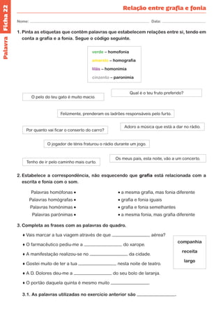 Ficha 22 
Nome: Data: 
Relação entre grafia e fonia 
1. Pinta as etiquetas que contêm palavras que estabelecem relações entre si, tendo em 
conta a grafia e a fonia. Segue o código seguinte. 
verde – homofonia 
amarelo – homografia 
lilás – homonímia 
cinzento – paronímia 
O pelo do teu gato é muito macio. 
Qual é o teu fruto preferido? 
Felizmente, prenderam os ladrões responsáveis pelo furto. 
Por quanto vai ficar o conserto do carro? Adoro a música que está a dar no rádio. 
O jogador de ténis fraturou o rádio durante um jogo. 
Tenho de ir pelo caminho mais curto. 
Os meus pais, esta noite, vão a um concerto. 
2. Estabelece a correspondência, não esquecendo que grafia está relacionada com a 
escrita e fonia com o som. 
Palavras homófonas a mesma grafia, mas fonia diferente 
Palavras homógrafas grafia e fonia iguais 
Palavras homónimas grafia e fonia semelhantes 
Palavras parónimas a mesma fonia, mas grafia diferente 
3. Completa as frases com as palavras do quadro. 
♦ Vais marcar a tua viagem através de que aérea? 
♦ O farmacêutico pediu-me a do xarope. 
♦ A manifestação realizou-se no da cidade. 
♦ Gostei muito de ter a tua nesta noite de teatro. 
♦ A D. Dolores deu-me a do seu bolo de laranja. 
♦ O portão daquela quinta é mesmo muito . 
3.1. As palavras utilizadas no exercício anterior são . 
companhia 
receita 
largo 
Palavra 
 