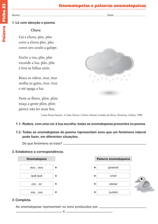 Ficha 23 
Nome: Data: 
Onomatopeias e palavras onomatopaicas 
1. Lê com atenção o poema. 
Chuva 
Cai a chuva, ploc, ploc 
corre a chuva ploc, ploc 
como um cavalo a galope. 
Enche a rua, plás, plás 
esconde a lua, plás, plás 
e leva as folhas atrás. 
Risca os vidros, truz, truz 
molha os gatos, truz, truz 
e até apaga a luz. 
Parte as flores, plim, plim 
maça a gente plim, plim 
parece não ter mais fim. 
Luísa Ducla Soares, A Gata Tareca e Outros Poemas Levados da Breca, Teorema, Lisboa, 1990 
1.1. Rodeia, com uma cor à tua escolha, todas as onomatopeias presentes no poema. 
1.2. Todas as onomatopeias do poema representam sons que um fenómeno natural 
pode fazer, em diferentes situações. 
De que fenómeno se trata? 
2. Estabelece a correspondência. 
Onomatopeia 
auu…auu grasnar 
zzz…zz sibilar 
quá-quá uivar 
sss…sss zumbir 
Palavra onomatopaica 
3. Completa. 
As onomatopeias representam os sons produzidos por , 
e . 
Palavra 
 