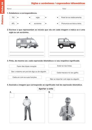 Ficha 24 
Nome: Data: 
Siglas e acrónimos / expressões idiomáticas 
1. Estabelece a correspondência. 
ATL 
TIC 
acrónimo 
sigla 
Pronuncia-se letra a letra. 
Pode ler-se silabicamente. 
2. Escreve o que representam as iniciais que vês em cada imagem e indica se é uma 
sigla ou um acrónimo. 
3. Pinta, da mesma cor, cada expressão idiomática e o seu respetivo significado. 
Fazer das tripas coração. Estar-se nas tintas. 
Dar o máximo em prol de algo ou de alguém. 
Cada macaco no seu galho. 
Cada um com as suas funções. 
Não se importar com algo ou alguém. 
4. Assinala a imagem que corresponde ao significado real da expressão idiomática. 
Apertar o cinto 
INEM 
Palavra 
A. B. 
 