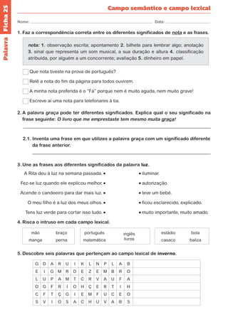 Ficha 25 
Nome: Data: 
Campo semântico e campo lexical 
1. Faz a correspondência correta entre os diferentes significados de nota e as frases. 
nota: 1. observação escrita; apontamento 2. bilhete para lembrar algo; anotação 
3. sinal que representa um som musical, a sua duração e altura 4. classificação 
atribuída, por alguém a um concorrente; avaliação 5. dinheiro em papel. 
Que nota tiveste na prova de português? 
Relê a nota do fim da página para todos ouvirem. 
A minha nota preferida é o “Fá” porque nem é muito aguda, nem muito grave! 
Escreve aí uma nota para telefonares à tia. 
2. A palavra graça pode ter diferentes significados. Explica qual o seu significado na 
frase seguinte: O livro que me emprestaste tem mesmo muita graça! 
2.1. Inventa uma frase em que utilizes a palavra graça com um significado diferente 
da frase anterior. 
3. Une as frases aos diferentes significados da palavra luz. 
A Rita deu à luz na semana passada. iluminar. 
Fez-se luz quando ele explicou melhor. autorização. 
Acende o candeeiro para dar mais luz. teve um bebé. 
O meu filho é a luz dos meus olhos. ficou esclarecido, explicado. 
Tens luz verde para cortar isso tudo. muito importante, muito amado. 
4. Risca o intruso em cada campo lexical. 
mão 
manga 
braço 
perna 
português 
matemática 
inglês 
livros 
estádio 
casaco 
bola 
baliza 
5. Descobre seis palavras que pertençam ao campo lexical de inverno. 
G D A R U I K L N P L A B 
E I G M R D E Z E M B R O 
L U P A M T C R V A U F A 
O G F R I O H Ç E R T I H 
C F T Ç G I E M F U C E O 
S V I O S A C H U V A B S 
Palavra 
 