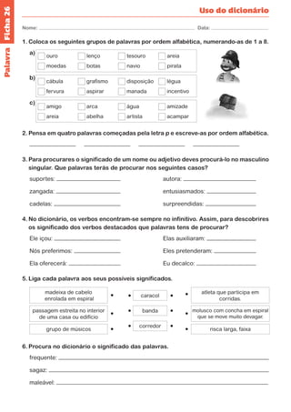 Ficha 26 
Nome: Data: 
Uso do dicionário 
1. Coloca os seguintes grupos de palavras por ordem alfabética, numerando-as de 1 a 8. 
a) ouro lenço tesouro areia 
moedas botas navio pirata 
b) 
cábula grafismo disposição légua 
fervura aspirar manada incentivo 
c) 
amigo arca água amizade 
areia abelha artista acampar 
2. Pensa em quatro palavras começadas pela letra p e escreve-as por ordem alfabética. 
3. Para procurares o significado de um nome ou adjetivo deves procurá-lo no masculino 
singular. Que palavras terás de procurar nos seguintes casos? 
suportes: autora: 
zangada: entusiasmados: 
cadelas: surpreendidas: 
4. No dicionário, os verbos encontram-se sempre no infinitivo. Assim, para descobrires 
os significado dos verbos destacados que palavras tens de procurar? 
Ele içou: Elas auxiliaram: 
Nós preferimos: Eles pretenderam: 
Ela oferecerá: Eu decalco: 
5. Liga cada palavra aos seus possíveis significados. 
grupo de músicos 
caracol 
banda 
corredor 
passagem estreita no interior 
de uma casa ou edifício 
madeixa de cabelo 
enrolada em espiral 
molusco com concha em espiral 
que se move muito devagar. 
atleta que participa em 
corridas. 
risca larga, faixa 
6. Procura no dicionário o significado das palavras. 
frequente: 
sagaz: 
maleável: 
Palavra 
 