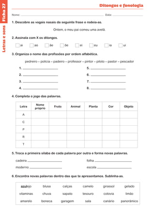 Ficha 27 
Nome: Data: 
Ditongos e fonologia 
Letras e sons 
1. Descobre as vogais nasais da seguinte frase e rodeia-as. 
Ontem, o meu pai comeu uma avelã. 
2. Assinala com X os ditongos. 
ai ao ãe õe ei eu ia ui 
3. Organiza o nome das profissões por ordem alfabética. 
pedreiro – polícia – padeiro – professor – pintor – piloto – pastor – pescador 
1. 5. 
2. 6. 
3. 7. 
4. 8. 
4. Completa o jogo das palavras. 
Letra 
Nome 
próprio 
Fruto Animal Planta Cor Objeto 
A 
C 
P 
R 
T 
5. Troca a primeira sílaba de cada palavra por outra e forma novas palavras. 
cadeira folha 
moderno escola 
6. Encontra novas palavras dentro das que te apresentamos. Sublinha-as. 
azulejo blusa calças camelo girassol gelado 
vitaminas chuva sapato tesouro cotovia limão 
amarelo boneca garagem sala canário panorâmico 
 