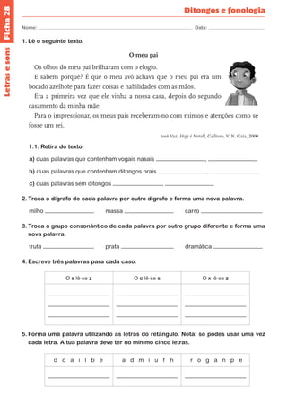 Ficha 28 
Nome: Data: 
Ditongos e fonologia 
1. Lê o seguinte texto. 
O meu pai 
Os olhos do meu pai brilharam com o elogio. 
E sabem porquê? É que o meu avô achava que o meu pai era um 
bocado azelhote para fazer coisas e habilidades com as mãos. 
Era a primeira vez que ele vinha a nossa casa, depois do segundo 
casamento da minha mãe. 
Para o impressionar, os meus pais receberam-no com mimos e atenções como se 
fosse um rei. 
José Vaz, Hoje é Natal!, Gailivro, V. N. Gaia, 2000 
1.1. Retira do texto: 
a) duas palavras que contenham vogais nasais , 
b) duas palavras que contenham ditongos orais , 
c) duas palavras sem ditongos , 
2. Troca o dígrafo de cada palavra por outro dígrafo e forma uma nova palavra. 
milho massa carro 
3. Troca o grupo consonântico de cada palavra por outro grupo diferente e forma uma 
nova palavra. 
truta prata dramática 
4. Escreve três palavras para cada caso. 
O s lê-se z O c lê-se s O x lê-se z 
5. Forma uma palavra utilizando as letras do retângulo. Nota: só podes usar uma vez 
cada letra. A tua palavra deve ter no mínimo cinco letras. 
d c a i l b e a d m i u f h r o g a n p e 
Letras e sons 
 