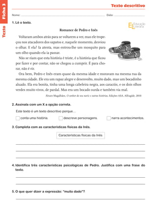 Ficha 3 
Nome: Data: 
Texto descritivo 
Texto 
1. Lê o texto. 
Romance de Pedro e Inês 
Voltaram ambos atrás para se voltarem a ver, mas ele trope-çou 
nos atacadores dos sapatos e, naquele momento, desviou 
o olhar. E ela? Ia atenta, mas entrou-lhe um mosquito para 
um olho quando ela ia passar. 
Não se riam que esta história é triste, é a história que ficou 
por fazer e por contar, não se chegou a cumprir. É para cho-rar, 
não é rir. 
Ora bem, Pedro e Inês eram quase da mesma idade e moravam na mesma rua da 
mesma cidade. Ele era um rapaz alegre e desenvolto, muito dado, mas um bocadinho 
aluado. Ela era bonita, tinha uma longa cabeleira negra, aos caracóis, e os dois olhos 
verdes muito vivos, de pardal. Mas era um bocado surda e também via mal. 
Álvaro Magalhães, O senhor do seu nariz e outras histórias, Edições ASA, Alfragide, 2010 
2. Assinala com um X a opção correta. 
Este texto é um texto descritivo porque… 
conta uma história. descreve personagens. narra acontecimentos. 
3. Completa com as características físicas da Inês. 
Características físicas da Inês 
4. Identifica três características psicológicas de Pedro. Justifica com uma frase do 
texto. 
5. O que quer dizer a expressão: “muito dado”? 
 