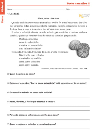 Ficha 6 
Nome: Data: 
Texto narrativo II 
Texto 
1. Lê o texto. 
Corre, corre cabacinha 
Quando o sol desapareceu nas montanhas, o velho foi então buscar uma das caba-ças, 
a maior de todas, a mais redondinha e amarela, e disse à velha que se metesse lá 
dentro e fosse a rolar pelo caminho fora até casa, sem nunca parar. 
E assim, a velha foi rolando, rolando, rolando, por caminhos e ladeiras, atalhos e 
clareiras, quando de repente o lobo lhe saltou ao caminho, perguntando: 
Ó cabaça, cabacinha 
amarela, redondinha, 
não viste no teu caminho 
uma velha mirradinha? 
Tremendo, tremendo, tremendo de medo, a velha respondeu: 
Não vi velha nem velhinha 
não vi velha nem velhão 
corre, corre, cabacinha 
corre, corre, cabação. 
Alice Vieira, Corre, corre cabacinha, Editorial Caminho, Lisboa, 2000 
2. Quem é a autora do texto? 
3. Este excerto da obra “Corre, corre cabacinha” está somente escrito em prosa? 
4. Em que altura do dia se passa esta história? 
5. Retira, do texto, a frase que descreve a cabaça. 
6. Por onde passou a velhinha no caminho para casa? 
7. Quem encontrou a velhinha, a caminho de casa? 
 