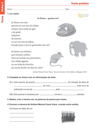 Ficha 7 
Nome: Data: 
Texto poético 
Texto 
1. Lê o texto. 
Se fosses... querias ser? 
Se fosses um rato, 
querias ser um rato da cidade, 
sempre com medo do gato 
e da grade 
traiçoeira 
da ratoeira, 
ou ser um rato da aldeia, 
levando para a toca os grãozinhos da ceia? 
Se fosses um elefante, 
que acharias melhor: 
fazer da tromba um pimenteiro, 
um cabide gigante, 
ou um tubo de chuveiro, 
pra tomar banho em dias de calor? 
António Manuel Couto Viana, Versos de Cacaracá, Texto Editora, Alfragide, 2010 
2. Completa as frases com as informações do texto. 
2.1. Este excerto do poema foi retirado da obra de 
, do livro . Este livro foi 
publicado no ano de pela . 
2.2. Este poema é composto por versos e estrofes. 
3. Rodeia, com a mesma cor, as palavras do poema que rimam. 
4. Escreve à maneira de António Manuel Couto Viana, criando outra estrofe. 
Se fosses um lápis de cor 
 