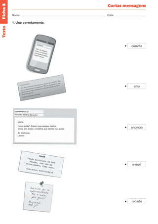 Ficha 8 
Nome: Data: 
Olá! Já cheguei. 
Estou na entrada 
principal.Demoras 
muito? Até já! 
Catarina 
Curtas mensagens 
Texto 
Exmo/a Sr/a, 
A Editora Educação Nacional tem o prazer de convidar V. Exa 
para a apresentação da gramática “Dá asas à gramática”, que 
decorrerá nas nossas instalações no dia 20 de junho de 2014. 
Esperamos por si! 
Editora Educação Nacional 
Querido, fui ao 
supermercado. 
Põe a mesa, 
por favor! 
Beijinhos. 
Até já! 
Marta, 
Como estás? Espero que estejas melhor. 
Envio, em anexo, a matéria que demos nas aulas. 
As melhoras, 
Leonor 
Assunto: Matéria das aulas 
mar ta@email.pt 
VENDE 
Vendo bicicleta em bom 
estado, com várias 
velocidades. Como nova. 
Contacto: 94673818299 
convite 
sms 
anúncio 
e-mail 
recado 
1. Une corretamente. 
 