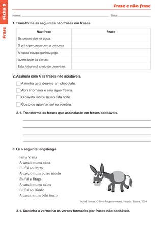 Ficha 9 
Nome: Data: 
Frase e não frase 
Frase 
1. Transforma as seguintes não frases em frases. 
Não frase Frase 
Os peixes vive na água. 
O príncipe casou com a princesa 
A nossa equipa ganhou jogo. 
quero jogar às cartas. 
Esta folha está cheio de desenhos. 
2. Assinala com X as frases não aceitáveis. 
A minha gata deu-me um chocolate. 
Abri a torneira e saiu água fresca. 
O cavalo ladrou muito esta noite. 
Gosto de apanhar sol na sombra. 
2.1. Transforma as frases que assinalaste em frases aceitáveis. 
3. Lê a seguinte lengalenga. 
Fui a Viana 
A cavalo numa cana 
Eu fui ao Porto 
A cavalo num burro morto 
Eu fui a Braga 
A cavalo numa cabra 
Eu fui ao Douro 
A cavalo num belo touro 
Isabel Lamas, O livro dos passatempos, Impala, Sintra, 2003 
3.1. Sublinha a vermelho os versos formados por frases não aceitáveis. 
 
