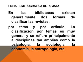 FICHA HEMEROGRAFICA DE REVISTA

En
las
bibliotecas
existen
generalmente dos formas de
clasificar las revistas:
por tema y por artículo. La
clasificación por temas es muy
general y se refiere principalmente
a disciplinas tan amplias como la
psicología,
la
sociología,
la
economía, la antropología, etc.

 