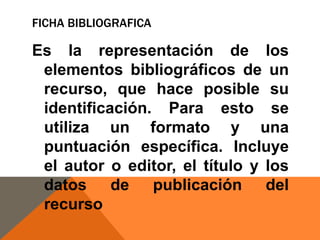 FICHA BIBLIOGRAFICA

Es la representación de los
elementos bibliográficos de un
recurso, que hace posible su
identificación. Para esto se
utiliza un formato y una
puntuación específica. Incluye
el autor o editor, el título y los
datos de publicación del
recurso

 