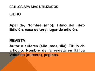 ESTILOS APA MAS UTILIZADOS
LIBRO

Apellido, Nombre (año). Titulo del libro,
Edición, casa editora, lugar de edición.
REVISTA
Autor o autores (año, mes, día). Titulo del
articulo. Nombre de la revista en Itálica.
Volumen (numero), paginas.

 