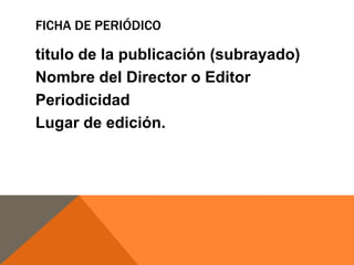 FICHA DE PERIÓDICO

titulo de la publicación (subrayado)
Nombre del Director o Editor
Periodicidad
Lugar de edición.

 