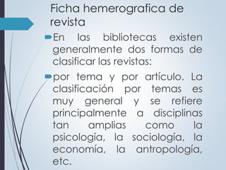 Ficha hemerografica de 
revista 
En las bibliotecas existen 
generalmente dos formas de 
clasificar las revistas: 
por tema y por artículo. La 
clasificación por temas es 
muy general y se refiere 
principalmente a disciplinas 
tan amplias como la 
psicología, la sociología, la 
economía, la antropología, 
etc. 
 
