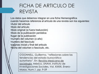 FICHA DE ARTICULO DE 
REVISTA 
Los datos que debemos integrar en una ficha Hemerográfica 
cuando hacemos referencia al artículo de una revista son los siguientes: 
•Autor del articulo 
•titulo del articulo 
•titulo original (si fuera traducción) 
•titulo de la publicación periódica 
•lugar de la publicación 
•numero del volumen (o año) 
•numero del fascículo 
•paginas inicial y final del articulo 
•fecha del volumen o fascículo, etc. 
O'DONNELL, Guillermo. “reflexiones sobre las 
tendencias del estado burocrático 
autoritario”. En: Revista Mexicana de 
sociología, México, UNAM, Instituto de 
Investigaciones Sociales, Vol. XXXIX, Enero- 
Marzo, Num.1, pp. 9-59 
 