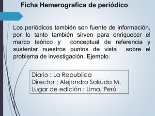 Ficha Hemerografica de periódico 
Los periódicos también son fuente de información, 
por lo tanto también sirven para enriquecer el 
marco teórico y conceptual de referencia y 
sustentar nuestros puntos de vista sobre el 
problema de investigación. Ejemplo: 
Diario : La Republica 
Director : Alejandro Sakuda M. 
Lugar de edición : Lima, Perú 
 