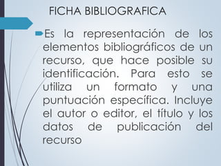 FICHA BIBLIOGRAFICA 
Es la representación de los 
elementos bibliográficos de un 
recurso, que hace posible su 
identificación. Para esto se 
utiliza un formato y una 
puntuación específica. Incluye 
el autor o editor, el título y los 
datos de publicación del 
recurso 
 