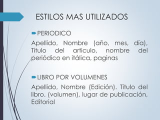 ESTILOS MAS UTILIZADOS 
PERIODICO 
Apellido, Nombre (año, mes, día), 
Titulo del articulo, nombre del 
periódico en itálica, paginas 
LIBRO POR VOLUMENES 
Apellido, Nombre (Edición). Titulo del 
libro. (volumen), lugar de publicación, 
Editorial 
 