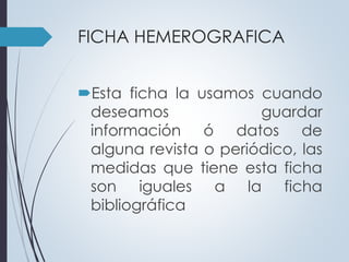 FICHA HEMEROGRAFICA 
Esta ficha la usamos cuando 
deseamos guardar 
información ó datos de 
alguna revista o periódico, las 
medidas que tiene esta ficha 
son iguales a la ficha 
bibliográfica 
 
