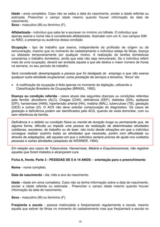 15
Idade - anos completos. Caso não se saiba a data do nascimento, anotar a idade referida ou
estimada. Preencher o campo idade mesmo quando houver informação da data de
nascimento.
Sexo - masculino (M) ou feminino (F).
Alfabetizado - indivíduo que sabe ler e escrever no mínimo um bilhete. O indivíduo que
apenas assina o nome não é considerado alfabetizado. Assinalar com um X, nos campos SIM
ou NÃO, a presença ou ausência dessa condição
Ocupação - tipo de trabalho que exerce, independente da profissão de origem ou de
remuneração, mesmo que no momento do cadastramento o indivíduo esteja de férias, licença
ou afastado temporariamente por qualquer motivo. A realização de tarefas domésticas
caracteriza o trabalho doméstico, ainda que este não seja remunerado. Se o indivíduo referir
mais de uma ocupação, deverá ser anotada aquela a que ele dedica o maior número de horas
na semana, no seu período de trabalho.
Será considerado desempregada a pessoa que foi desligada do emprego e que não exerce
qualquer outra atividade ocupacional, como prestação de serviços a terceiros, “bicos” etc.
• A codificação da ocupação é feita apenas no momento da digitação, utilizando a
Classificação Brasileira de Ocupações (BRASIL, 1992).
Doença ou condição referida - casos atuais das seguintes doenças ou condições referidas
pela família: alcoolismo (ALC), Chagas (CHA), deficiência (DEF), diabetes (DIA), epilepsia
(EPI), hanseníase (HAN), hipertensão arterial (HA), malária (MAL), tuberculose (TB), gestação
(GES) e outras (O). O ACS não deve solicitar comprovação do diagnóstico. Os casos de
gestação e deficiência podem ser identificados pelo ACS, quando da visita domiciliar, com ou
sem referência da família.
Deficiência é o defeito ou condição física ou mental de duração longa ou permanente que, de
alguma forma, dificulta ou impede uma pessoa da realização de determinadas atividades
cotidianas, escolares, de trabalho ou de lazer. Isto inclui desde situações em que o indivíduo
consegue realizar sozinho todas as atividades que necessita, porém com dificuldade ou
através de adaptações, até aquelas em que o indivíduo sempre precisa de ajuda nos cuidados
pessoais e outras atividades (adaptado de WERNER, 1994).
Em relação aos casos de Tuberculose, Hanseníase, Malária e Esquistossomose, não registrar
aqueles que foram tratados e alcançaram cura.
Ficha A, frente, Parte 3 - PESSOAS DE 0 A 14 ANOS - orientação para o preenchimento
Nome - nome completo.
Data de nascimento - dia, mês e ano do nascimento.
Idade - idade em anos completos. Caso não se tenha informação sobre a data do nascimento,
anotar a idade referida ou estimada . Preencher o campo idade mesmo quando houver
informação da data de nascimento.
Sexo - masculino (M) ou feminino (F).
Freqüenta a escola - pessoa matriculada e freqüentando regularmente a escola, mesmo
aquela que estiver de férias no momento do cadastramento mas que freqüentará a escola no
 
