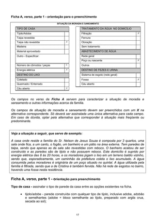 17
Ficha A, verso, parte 1 - orientação para o preenchimento
SITUAÇÃO DA MORADIA E SANEAMENTO
TIPO DE CASA TRATAMENTO DA ÁGUA NO DOMICÍLIO
Tijolo/Adobe Filtração X
Taipa revestida Fervura
Taipa não revestida X Cloração
Madeira Sem tratamento
Material aproveitado ABASTECIMENTO DE ÁGUA
Outro - Especificar: Rede geral
Poço ou nascente X
Número de cômodos / peças 5 Outros
Energia elétrica X DESTINO DE FEZES E URINA
DESTINO DO LIXO Sistema de esgoto (rede geral)
Coletado Fossa X
Queimado / Enterrado Céu aberto
Céu aberto X
Os campos no verso da Ficha A servem para caracterizar a situação de moradia e
saneamento e outras informações acerca da família.
Os campos de situação de moradia e saneamento devem ser preenchidos com um X na
alternativa correspondente. Só deverá ser assinalada uma única alternativa para cada campo.
Em caso de dúvida, optar pela alternativa que corresponder à situação mais freqüente ou
predominante.
Veja a situação a seguir, que serve de exemplo:
A casa onde reside a família do Sr. Nelson de Jesus Souza é composta por 3 quartos, uma
sala onde fica, a um canto, o fogão, um banheiro e um pátio na área externa. Tem paredes de
taipa, sendo que apenas as da sala são revestidas com reboco. O banheiro acabou de ser
construído e as paredes são de tijolo e não possuem reboco. Este domicílio é suprido por
energia elétrica das 8 às 20 horas, e os moradores jogam o lixo em um terreno baldio vizinho,
sendo que, esporadicamente, um caminhão da prefeitura coleta o lixo acumulado. A água
consumida pelos moradores é originária de um poço situado no quintal. A água utilizada pela
família é filtrada, sendo que a de Cristina é também fervida. Não há rede de esgotos no bairro,
havendo uma fossa nesta residência.
Ficha A, verso, parte 1 - orientação para preenchimento
Tipo de casa - assinalar o tipo de parede da casa entre as opções existentes na ficha.
• tijolo/adobe - parede construída com qualquer tipo de tijolo, inclusive adobe, adobão
e semelhantes (adobe = bloco semelhante ao tijolo, preparado com argila crua,
secada ao sol);
 