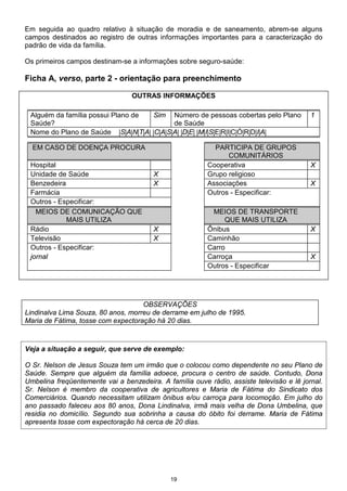 19
Em seguida ao quadro relativo à situação de moradia e de saneamento, abrem-se alguns
campos destinados ao registro de outras informações importantes para a caracterização do
padrão de vida da família.
Os primeiros campos destinam-se a informações sobre seguro-saúde:
Ficha A, verso, parte 2 - orientação para preenchimento
OUTRAS INFORMAÇÕES
Alguém da família possui Plano de
Saúde?
Sim Número de pessoas cobertas pelo Plano
de Saúde
1
Nome do Plano de Saúde |S|A|N|T|A| |C|A|S|A| |D|E| |M|I|S|E|R|I|C|Ó|R|D|I|A|
EM CASO DE DOENÇA PROCURA PARTICIPA DE GRUPOS
COMUNITÁRIOS
Hospital Cooperativa X
Unidade de Saúde X Grupo religioso
Benzedeira X Associações X
Farmácia Outros - Especificar:
Outros - Especificar:
MEIOS DE COMUNICAÇÃO QUE
MAIS UTILIZA
MEIOS DE TRANSPORTE
QUE MAIS UTILIZA
Rádio X Ônibus X
Televisão X Caminhão
Outros - Especificar: Carro
jornal Carroça X
Outros - Especificar
OBSERVAÇÕES
Lindinalva Lima Souza, 80 anos, morreu de derrame em julho de 1995.
Maria de Fátima, tosse com expectoração há 20 dias.
Veja a situação a seguir, que serve de exemplo:
O Sr. Nelson de Jesus Souza tem um irmão que o colocou como dependente no seu Plano de
Saúde. Sempre que alguém da família adoece, procura o centro de saúde. Contudo, Dona
Umbelina freqüentemente vai a benzedeira. A família ouve rádio, assiste televisão e lê jornal.
Sr. Nelson é membro da cooperativa de agricultores e Maria de Fátima do Sindicato dos
Comerciários. Quando necessitam utilizam ônibus e/ou carroça para locomoção. Em julho do
ano passado faleceu aos 80 anos, Dona Lindinalva, irmã mais velha de Dona Umbelina, que
residia no domicílio. Segundo sua sobrinha a causa do óbito foi derrame. Maria de Fátima
apresenta tosse com expectoração há cerca de 20 dias.
 