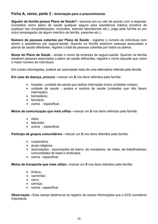 20
Ficha A, verso, parte 2 - orientação para o preenchimento
Alguém da família possui Plano de Saúde? - escreva sim ou não de acordo com a resposta.
Considere como plano de saúde qualquer seguro para assistência médica privativa de
qualquer tipo (hospitalizações, consultas, exames laboratoriais etc.), pago pela família ou por
outro (empregador de algum membro da família, parentes etc.).
Número de pessoas cobertas por Plano de Saúde - registrar o número de indivíduos com
direito a assistência por seguro-saúde. Quando na família existirem pessoas associadas a
planos de saúde diferentes, registre o total de pessoas cobertas por todos os planos.
Nome do Plano de Saúde - anotar o nome da empresa de seguro-saúde. Quando na família
existirem pessoas associadas a plano de saúde diferentes, registre o nome daquele que cobre
o maior número de indivíduos.
Em outras informações, poderá ser assinalada mais de uma alternativa referida pela família.
Em caso de doença, procura - marcar um X nos itens referidos pela família:
• hospital - unidade de saúde que realiza internação (inclui unidades mistas);
• unidade de saúde - postos e centros de saúde (unidades que não fazem
internação);
• benzedeira;
• farmácia;
• outros - especificar.
Meios de comunicação que mais utiliza - marcar um X nos itens referidos pela família:
• rádio;
• televisão;
• outros - especificar.
Participa de grupos comunitários - marcar um X nos itens referidos pela família:
• cooperativa;
• grupo religioso;
• associações - associações de bairro, de moradores, de mães, de trabalhadores;
comunidades de base e sindicatos.
• outros - especificar.
Meios de transporte que mais utiliza - marcar um X nos itens referidos pela família:
• ônibus;
• caminhão;
• carro;
• carroça;
• outros - especificar.
Observação - Este campo destina-se ao registro de outras informações que o ACS considerar
importante.
 