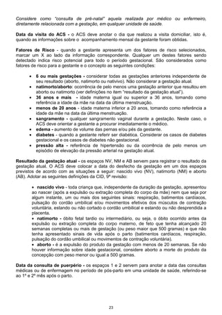 23
Considere como “consulta de pré-natal” aquela realizada por médico ou enfermeiro,
diretamente relacionada com a gestação, em qualquer unidade de saúde.
Data da visita do ACS - o ACS deve anotar o dia que realizou a visita domiciliar, isto é,
quando as informações sobre o acompanhamento mensal da gestante foram obtidas.
Fatores de Risco - quando a gestante apresenta um dos fatores de risco selecionados,
marcar um X ao lado da informação correspondente. Qualquer um destes fatores sendo
detectado indica risco potencial para todo o período gestacional. São considerados como
fatores de risco para a gestante e o concepto as seguintes condições:
• 6 ou mais gestações - considerar todas as gestações anteriores independente de
seu resultado (aborto, natimorto ou nativivo). Não considerar a gestação atual.
• natimorto/aborto: ocorrência de pelo menos uma gestação anterior que resultou em
aborto ou natimorto (ver definições no item “resultado da gestação atual”).
• 36 anos e mais - idade materna igual ou superior a 36 anos, tomando como
referência a idade da mãe na data da última menstruação.
• menos de 20 anos - idade materna inferior a 20 anos, tomando como referência a
idade da mãe na data da última menstruação.
• sangramento - qualquer sangramento vaginal durante a gestação. Neste caso, o
ACS deve orientar a gestante a procurar imediatamente o médico.
• edema - aumento de volume das pernas e/ou pés da gestante.
• diabetes - quando a gestante referir ser diabética. Considerar os casos de diabetes
gestacional e os casos de diabetes não gestacional.
• pressão alta - referência de hipertensão ou da ocorrência de pelo menos um
episódio de elevação da pressão arterial na gestação atual.
Resultado da gestação atual - os espaços NV, NM e AB servem para registrar o resultado da
gestação atual. O ACS deve colocar a data do desfecho da gestação em um dos espaços
previstos de acordo com as situações a seguir: nascido vivo (NV), natimorto (NM) e aborto
(AB). Adotar as seguintes definições da CID, 9ª revisão:
• nascido vivo - toda criança que, independente da duração da gestação, apresentou
ao nascer (após a expulsão ou extração completa do corpo da mãe) nem que seja por
algum instante, um ou mais dos seguintes sinais: respiração, batimentos cardíacos,
pulsação do cordão umbilical e/ou movimentos efetivos dos músculos de contração
voluntária, estando ou não cortado o cordão umbilical e estando ou não desprendida a
placenta.
• natimorto - óbito fetal tardio ou intermediário, ou seja, o óbito ocorrido antes da
expulsão ou extração completa do corpo materno, de feto que tenha alcançado 20
semanas completas ou mais de gestação (ou peso maior que 500 gramas) e que não
tenha apresentado sinais de vida após o parto (batimentos cardíacos, respiração,
pulsação do cordão umbilical ou movimentos de contração voluntária).
• aborto - é a expulsão do produto da gestação com menos de 20 semanas. Se não
houver informação sobre idade gestacional, considere aborto a morte do produto da
concepção com peso menor ou igual a 500 gramas.
Data da consulta de puerpério - os espaços 1 e 2 servem para anotar a data das consultas
médicas ou de enfermagem no período de pós-parto em uma unidade de saúde, referindo-se
ao 1º e 2º mês após o parto.
 
