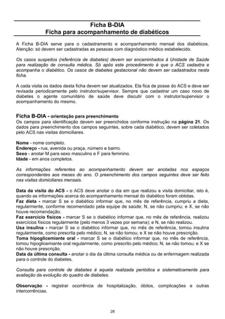 28
Ficha B-DIA
Ficha para acompanhamento de diabéticos
A Ficha B-DIA serve para o cadastramento e acompanhamento mensal dos diabéticos.
Atenção: só devem ser cadastradas as pessoas com diagnóstico médico estabelecido.
Os casos suspeitos (referência de diabetes) devem ser encaminhados à Unidade de Saúde
para realização de consulta médica. Só após este procedimento é que o ACS cadastra e
acompanha o diabético. Os casos de diabetes gestacional não devem ser cadastrados nesta
ficha.
A cada visita os dados desta ficha devem ser atualizados. Ela fica de posse do ACS e deve ser
revisada periodicamente pelo instrutor/supervisor. Sempre que cadastrar um caso novo de
diabetes o agente comunitário de saúde deve discutir com o instrutor/supervisor o
acompanhamento do mesmo.
Ficha B-DIA - orientação para preenchimento
Os campos para identificação devem ser preenchidos conforme instrução na página 21. Os
dados para preenchimento dos campos seguintes, sobre cada diabético, devem ser coletados
pelo ACS nas visitas domiciliares.
Nome - nome completo.
Endereço - rua, avenida ou praça, número e bairro.
Sexo - anotar M para sexo masculino e F para feminino.
Idade - em anos completos.
As informações referentes ao acompanhamento devem ser anotadas nos espaços
correspondentes aos meses do ano. O preenchimento dos campos seguintes deve ser feito
nas visitas domiciliares mensais.
Data da visita do ACS - o ACS deve anotar o dia em que realizou a visita domiciliar, isto é,
quando as informações acerca do acompanhamento mensal do diabético foram obtidas.
Faz dieta - marcar S se o diabético informar que, no mês de referência, cumpriu a dieta,
regularmente, conforme recomendado pela equipe de saúde; N, se não cumpriu; e X, se não
houve recomendação.
Faz exercício físicos - marcar S se o diabético informar que, no mês de referência, realizou
exercícios físicos regularmente (pelo menos 3 vezes por semana); e N, se não realizou.
Usa insulina - marcar S se o diabético informar que, no mês de referência, tomou insulina
regularmente, como prescrita pelo médico; N, se não tomou; e X se não houve prescrição.
Toma hipoglicemiante oral - marcar S se o diabético informar que, no mês de referência,
tomou hipoglicemiante oral regularmente, como prescrito pelo médico; N, se não tomou; e X se
não houve prescrição.
Data da última consulta - anotar o dia da última consulta médica ou de enfermagem realizada
para o controle do diabetes.
Consulta para controle de diabetes é aquela realizada periódica e sistematicamente para
avaliação da evolução do quadro de diabetes.
Observação - registrar ocorrência de hospitalização, óbitos, complicações e outras
intercorrências.
 