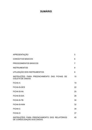SUMÁRIO
APRESENTAÇÃO 5
CONCEITOS BÁSICOS 6
PROCEDIMENTOS BÁSICOS 7
INSTRUMENTOS 8
UTILIZAÇÃO DOS INSTRUMENTOS 8
INSTRUÇÕES PARA PREENCHIMENTO DAS FICHAS DE
COLETA DE DADOS
10
FICHA A 10
FICHA B-GES 22
FICHA B-HA 25
FICHA B-DIA 28
FICHA B-TB 30
FICHA B-HAN 32
FICHA C 34
FICHA D 37
INSTRUÇÕES PARA PREENCHIMENTO DOS RELATÓRIOS
DE CONSOLIDAÇÃO DOS DADOS
45
 