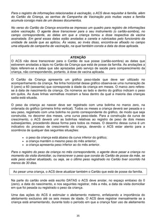 35
Para o registro de informações relacionadas à vacinação, o ACS deve requisitar à família, além
do Cartão da Criança, as senhas de Campanha de Vacinação pois muitas vezes a família
acumula consigo mais de um desses documentos.
No verso do Cartão da Criança encontra-se impresso um quadro para registro de informações
sobre vacinação. O agente deve transcrever para o seu instrumento (o cartão-sombra), no
campo correspondente, as datas em que a criança tomou a dose respectiva da vacina
assinalada. Em geral essas datas estão anotadas a caneta e rubricadas pelo funcionário da
unidade de saúde que as aplicou. Às vezes, ao invés disso, encontra-se afixado no campo
uma etiqueta de campanha de vacinação, na qual também consta a data da dose aplicada.
ATENÇÃO
O ACS não deve transcrever para o Cartão de sua posse (cartão-sombra) as datas que
estiverem anotadas a lápis no Cartão da Criança que está de posse da família. As anotações a
lápis referem-se a datas que são aprazadas pelo serviço de saúde para comparecimento da
criança, não correspondendo, portanto, à dose de vacina aplicada.
O Cartão da Criança apresenta um gráfico peso-idade que deve ser utilizado no
acompanhamento da criança. Na linha horizontal desse gráfico observa-se uma numeração de
0 (zero) a 60 (sessenta) que corresponde à idade da criança em meses. O marco zero refere-
se à data de nascimento da criança. Os números ao lado e dentro do gráfico indicam o peso
em quilos. As duas linhas vermelhas mostram a faixa dentro da qual a maioria das crianças
sadia está situada.
O peso da criança ao nascer deve ser registrado com uma bolinha no marco zero, na
ordenada do gráfico (primeira linha vertical). Todos os meses a criança deverá ser pesada e o
seu peso, registrado com uma bolinha no ponto correspondente do gráfico, de modo que seja
construída, no decorrer dos meses, uma curva peso-idade. Para a construção da curva de
crescimento, o ACS deverá unir as bolinhas relativas ao registro de peso de dois meses
subseqüentes, procedendo dessa forma para todos os meses. O desenho dessa curva é um
indicativo do processo de crescimento da criança, devendo o ACS estar atento para a
ocorrência de qualquer das seguintes situações:
• o peso da criança está abaixo da curva inferior do gráfico;
• a criança mantém o mesmo peso do mês anterior;
• a criança apresenta peso inferior ao do mês anterior.
Para o registro do peso da criança no mês correspondente, o agente deve pesar a criança no
momento da visita domiciliar, ou transcrever o peso que consta do Cartão de posse da mãe, se
este peso estiver atualizado, ou seja, se o último peso registrado no Cartão tiver ocorrido há
menos de 30 dias.
Ao pesar uma criança, o ACS deve atualizar também o Cartão que está de posse da família.
Na parte do cartão onde está escrito DATAS o ACS deve anotar, no espaço embaixo do 0
(zero), a data do nascimento, e nos seguintes registrar, mês a mês, a data da visita domiciliar
em que foi pesada ou registrado o peso da criança.
Uma das ações do ACS é estimular o aleitamento materno, enfatizando a importância do
aleitamento exclusivo até os seis meses de idade. O ACS deve registrar mensalmente se a
criança está amamentando, durante todo o período em que a criança fizer uso de aleitamento
 