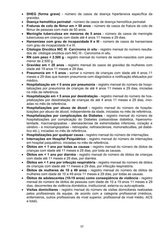 57
• DHEG (forma grave) - número de casos de doença hipertensiva específica da
gravidez.
• Doença hemolítica perinatal - número de casos de doença hemolítica perinatal.
• Fraturas de colo de fêmur em > 50 anos - número de casos de fratura de colo de
fêmur de pessoas com mais de 50 anos.
• Meningite tuberculosa em menores de 5 anos - número de casos de meningite
tuberculosa em crianças com idade até 4 anos 11 meses e 29 dias.
• Hanseníase com grau de incapacidade ll e III - número de casos de hanseníase
com grau de incapacidade II e III.
• Citologia Oncótica NIC III Carcinoma in situ - registro mensal do número resulta-
dos de citologia oncótica com NIC III - Carcinoma in situ.
• RN com peso < 2.500 g - registro mensal do número de recém-nascidos com peso
menor de 2.500 g.
• Gravidez em < 20 anos - registro mensal do casos de gravidez de mulheres com
idade até 19 anos 11 meses e 29 dias.
• Pneumonia em < 5 anos - somar o número de crianças com idade até 4 anos 11
meses e 29 dias que tiveram pneumonia com diagnóstico e notificação efetuados por
médico.
• Hospitalização em < 5 anos por pneumonia - registro mensal do número de hospi-
talizações por pneumonia de crianças de até 4 anos 11 meses e 29 dias, iniciadas
no mês de referência.
• Hospitalização em < 5 anos por desidratação - registro mensal do número de hos-
pitalizações por desidratação de crianças de até 4 anos 11 meses e 29 dias, inici-
adas no mês de referência.
• Hospitalizações por abuso de álcool - registro mensal do número de hospita-
lizações por abuso de álcool, independente da idade, iniciadas no mês de referência.
• Hospitalizações por complicações do Diabetes - registro mensal do número de
hospitalizações por complicação do Diabetes (cetoacidose diabética, hiperosmo-
laridade, macroangiopatias - ateroesclerose de extremidades inferiores, coração e
cérebro - e microangiopatias - retinopatia, nefroesclerose, monoradiculites, pé diabé-
tico etc.), iniciadas no mês de referência.
• Hospitalizações por qualquer causa - registro mensal do número de internações.
• Internações em Hospital Psiquiátrico - registro mensal do número de internações
em hospital psiquiátrico, iniciadas no mês de referência.
• Óbitos em < 1 ano por todas as causas - registro mensal do número de óbitos de
crianças com idade até 11 meses e 29 dias, por toda as causas.
• Óbitos em < 1 ano por diarréia - registro mensal do número de óbitos de crianças
com idade até 11 meses e 29 dias, por diarréia.
• Óbitos em < 1 ano por infecção respiratória - registro mensal do número de óbitos
de crianças com idade até 11 meses e 29 dias, por infecção respiratória.
• Óbitos de mulheres de 10 a 49 anos - registro mensal do número de óbitos de
mulheres com idade de 10 a 49 anos 11 meses e 29 dias, por todas as causas.
• Óbitos de adolescentes (10-19 anos) como conseqüência de violência - registro
mensal do número de óbitos de pessoas com idade de 10 a 19 anos 11 meses e 29
dias, decorrentes de violência doméstica, institucional, externa ou auto-aplicada.
• Visitas domiciliares - registro mensal do número de visitas domiciliares realizadas
pelos profissionais da equipe, de acordo com a categoria profissional (médicos,
enfermeiros, outros profissionais de nível superior, profissional de nível médio, ACS
e total).
 