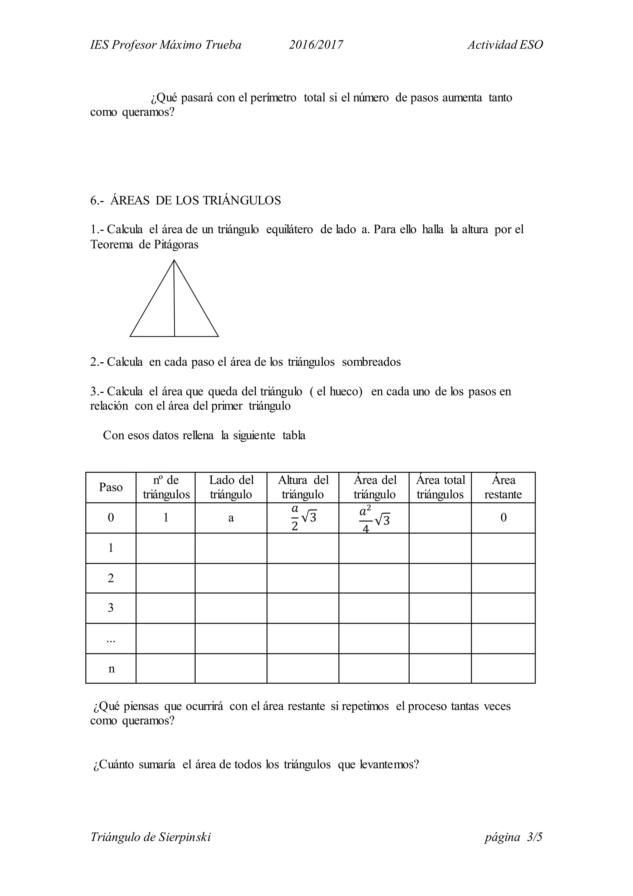 IES Profesor Máximo Trueba 2016/2017 Actividad ESO
Triángulo de Sierpinski página 3/5
¿Qué pasará con el perímetro total si el número de pasos aumenta tanto
como queramos?
6.- ÁREAS DE LOS TRIÁNGULOS
1.- Calcula el área de un triángulo equilátero de lado a. Para ello halla la altura por el
Teorema de Pitágoras
2.- Calcula en cada paso el área de los triángulos sombreados
3.- Calcula el área que queda del triángulo ( el hueco) en cada uno de los pasos en
relación con el área del primer triángulo
Con esos datos rellena la siguiente tabla
Paso
nº de
triángulos
Lado del
triángulo
Altura del
triángulo
Área del
triángulo
Área total
triángulos
Área
restante
0 1 a
𝑎
2
√3
𝑎2
4
√3 0
1
2
3
...
n
¿Qué piensas que ocurrirá con el área restante si repetimos el proceso tantas veces
como queramos?
¿Cuánto sumaría el área de todos los triángulos que levantemos?
 