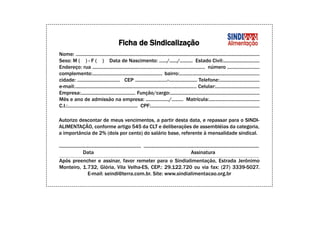 Ficha de Sindicalização
Nome: ..............................................................................................................................................
Sexo: M ( ) - F ( ) Data de Nascimento: ....../....../.......... Estado Civil:............................
Endereço: rua ....................................................................................... número .........................
complemento:...................................................... bairro:..............................................................
cidade: ................................. CEP .........................-...................... Telefone:...............................
e-mail:.............................................................................................. Celular:..................................
Empresa:.......................................... Função/cargo:.....................................................................
Mês e ano de admissão na empresa: ................../......... Matrícula:.......................................
C.I.:...................................................... CPF:....................................................................................

Autorizo descontar de meus vencimentos, a partir desta data, e repassar para o SINDI-
ALIMENTAÇÃO, conforme artigo 545 da CLT e deliberações de assembléias da categoria,
a importância de 2% (dois por cento) do salário base, referente à mensalidade sindical.

................................................................ ..........................................................................................
                   Data                                                                               Assinatura
Após preencher e assinar, favor remeter para o Sindialimentação, Estrada Jerônimo
Monteiro, 1.732, Glória, Vila Velha-ES, CEP.: 29.122.720 ou via fax: (27) 3339-5027.
            E-mail: seindi@terra.com.br. Site: www.sindialimentacao.org.br
 