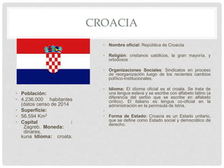 CROACIA
• Población:
• 4.236.000 habitantes
(datos censo de 2014
• Superficie:
• 56.594 Km2
• Capital :
Zagreb. Moneda:
dinares,
kuna Idioma: croata.
• Nombre oficial: República de Croaciia
• Religión: cristianos católicos, la gran mayoría, y
ortodoxos
• Organizaciones Sociales: Sindicatos en proceso
de reorganización luego de los recientes cambios
político-institucionales.
• Idioma: El idioma oficial es el croata. Se trata de
una lengua eslava y se escribe con alfabeto latino (a
diferencia del serbio que se escribe en alfabeto
cirílico). El italiano es lengua co-oficial en la
administración en la península de Istria.
•
• Forma de Estado: Croacia es un Estado unitario,
que se define como Estado social y democrático de
derecho.
 