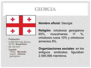 GEORGIA
• Población:
• 4.490.500 hab (Enero
2015) Superficie:
• 69.700 Km2
• Capital:
Tbilisi. Moneda:
kupon. Idioma:
georgiano.
Nombre oficial: Georgia
Religión: ortodoxos georgianos
65%, musulmanes 11 %,
ortodoxos rusos 10% y ortodoxos
armenios 8%.
Organizaciones sociales: en los
antiguos sindicatos figuraban
2.595.956 miembros.
 