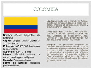 COLOMBIA
• Límites: Al norte con el mar de las Antillas,
al este con Venezuela, Brasil, al oeste con el
océano Pacífico, al noroeste con Panama y
al sur con Peru y Ecuador.
• Otras ciudades: Medellín: 2 441 123 hab.,
Cali: 2 344 734 hab., Barranquilla: 1 212 943
hab., Cartagena de Indias: 990179 hab.,
Cúcuta: 643 666 hab., Bucaramanga: 527
451 hab. Santa, Marta: 476 385 hab.
• Religión: Las principales religiones en
Colombia son el catolicismo con un 87,3% de
la población, el protestantismo o Evangélicos
con el 11,5%. También hay grandes
conglomerados de miembros de La Iglesia
de Jesucristo de los Santos de los Últimos
Días, adventistas del séptimo día, Testigos
de Jehova, Judios, Musulmanes, hinduistas,
gnósticos, entre otros.
Nombre oficial: República de
Colombia
Capital: Bogota, Distrito Capital (7
776 845 hab.)
Población: 47.965.868 habitantes
(a enero 2015
Superficie: 1.141.748 km2
Idioma: Español (oficial) y
numerosas lenguas indígenas.
Moneda: Peso colombiano
Forma de Estado: República
presidencialista.
 
