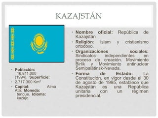 KAZAJSTÁN
• Población:
16.811.000
(1994). Superficie:
• 2.717.300 Km2
• Capital: Alma
Ata. Moneda:
tengue. Idioma:
kazajo.
• Nombre oficial: República de
Kazajstán
• Religión: islam y cristianismo
ortodoxo.
• Organizaciones sociales:
Sindicatos independientes en
proceso de creación. Movimiento
Birlik y Movimiento antinuclear
Semipalátinsk-Nevada.
• Forma de Estado: La
Constitución, en vigor desde el 30
de agosto de 1995, establece que
Kazajstán es una República
unitaria con un régimen
presidencial.
 