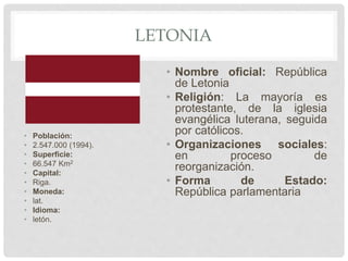 LETONIA
• Población:
• 2.547.000 (1994).
• Superficie:
• 66.547 Km2
• Capital:
• Riga.
• Moneda:
• lat.
• Idioma:
• letón.
• Nombre oficial: República
de Letonia
• Religión: La mayoría es
protestante, de la iglesia
evangélica luterana, seguida
por católicos.
• Organizaciones sociales:
en proceso de
reorganización.
• Forma de Estado:
República parlamentaria
 
