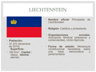 LIECHTENSTEIN
• Población:
• 37.370 (diciembre
de 2014)
Superficie:
• 160 Km2. Capital :
Vaduz. Idioma:
alemán.
• Nombre oficial: Principado de
Liechtenstein
• Religión: Católica y protestante.
• Organizaciones sociales:
Asociación Sindical (artesanos y
comerciantes), Unión Agrícola.
• Forma de estado: Monarquía
constitucional hereditaria sobre
una base democrática y
parlamentaria
 