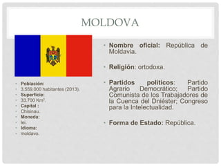 MOLDOVA
• Población:
• 3.559.000 habitantes (2013).
• Superficie:
• 33.700 Km2.
• Capital :
• Chisinau.
• Moneda:
• lei.
• Idioma:
• moldavo.
• Nombre oficial: República de
Moldavia.
• Religión: ortodoxa.
• Partidos políticos: Partido
Agrario Democrático; Partido
Comunista de los Trabajadores de
la Cuenca del Dniéster; Congreso
para la Intelectualidad.
• Forma de Estado: República.
 
