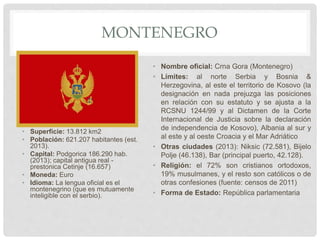 MONTENEGRO
• Superficie: 13.812 km2
• Población: 621.207 habitantes (est.
2013).
• Capital: Podgorica 186.290 hab.
(2013); capital antigua real -
prestonica Cetinje (16.657)
• Moneda: Euro
• Idioma: La lengua oficial es el
montenegrino (que es mutuamente
inteligible con el serbio).
• Nombre oficial: Crna Gora (Montenegro)
• Límites: al norte Serbia y Bosnia &
Herzegovina, al este el territorio de Kosovo (la
designación en nada prejuzga las posiciones
en relación con su estatuto y se ajusta a la
RCSNU 1244/99 y al Dictamen de la Corte
Internacional de Justicia sobre la declaración
de independencia de Kosovo), Albania al sur y
al este y al oeste Croacia y el Mar Adriático
• Otras ciudades (2013): Niksic (72.581), Bijelo
Polje (46.138), Bar (principal puerto, 42.128).
• Religión: el 72% son cristianos ortodoxos,
19% musulmanes, y el resto son católicos o de
otras confesiones (fuente: censos de 2011)
• Forma de Estado: República parlamentaria
 