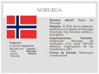 NORUEGA
• Población:
• 5.109.056 Superficie:
• 386.958 Km2 Capital :
Oslo. Moneda:
kroner. Idioma:
Noruego
• Nombre oficial: Reino de
Noruega
• Religión: El 88% de la población
pertenece a la iglesia de Noruega
(luterana); hay minorías católica y
evangélica.
• Organizaciones Sociales:
Federación Noruega de
Sindicatos (LO) tiene 680.000
afiliados; Organización de los
Académicos (AF).
• Forma de Estado: Monarquía
constitucional
 