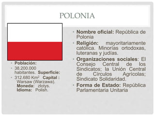 POLONIA
• Población:
• 38.200.000
habitantes. Superficie:
• 312.680 Km2 Capital :
Warsaw (Warzawa).
Moneda: zlotys.
Idioma: Polish.
• Nombre oficial: República de
Polonia
• Religión: mayoritariamente
católica. Minorías ortodoxas,
luteranas y judías.
• Organizaciones sociales: El
Consejo Central de los
Sindicatos; la Unión Central
de Círculos Agrícolas;
Sindicato Solidaridad.
• Forma de Estado: República
Parlamentaria Unitaria
 