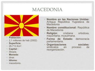 MACEDONIA
• Población:
• 2,1 millones de hab (2002)
• Superficie:
• 25.713 Km2.
• Capital :
• Skopia.
• Moneda:
• dinar.
• Idioma:
• macedonio.
• Nombre en las Naciones Unidas:
Antigua República Yugoslava de
Macedonia
• Nombre constitucional: República
de Macedonia
• Religión: cristiana ortodoxa,
mayoritaria; musulmana.
• Forma de Estado: democracia
parlamentaria.
• Organizaciones sociales:
sindicatos en proceso de
reorganización.
 